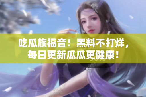 吃瓜族福音！黑料不打烊，每日更新瓜瓜更健康！