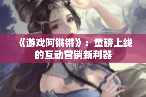 《游戏阿锵锵》：重磅上线的互动营销新利器