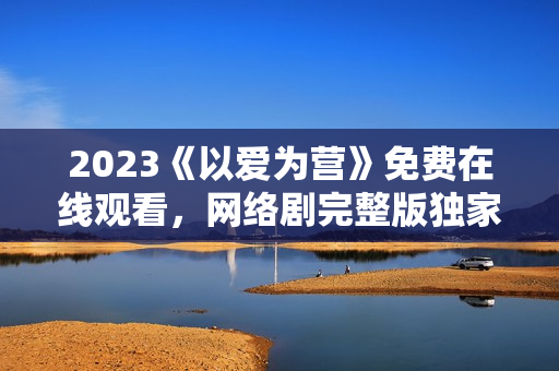 2023《以爱为营》免费在线观看，网络剧完整版独家放送