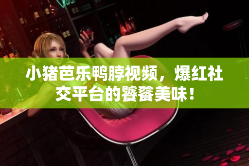 小猪芭乐鸭脖视频，爆红社交平台的饕餮美味！