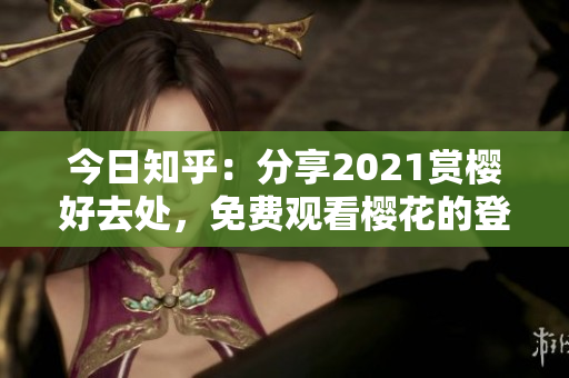 今日知乎：分享2021赏樱好去处，免费观看樱花的登录入口