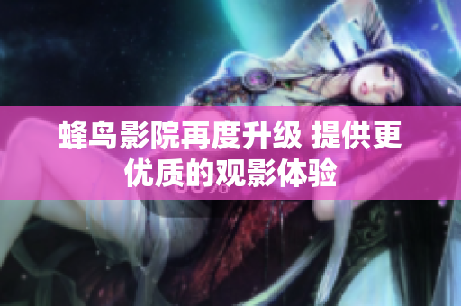 蜂鸟影院再度升级 提供更优质的观影体验