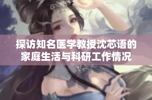 探访知名医学教授沈芯语的家庭生活与科研工作情况