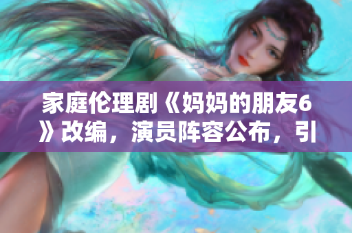 家庭伦理剧《妈妈的朋友6》改编，演员阵容公布，引发期待