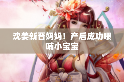 沈姜新晋妈妈！产后成功喂哺小宝宝