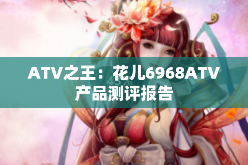 ATV之王：花儿6968ATV产品测评报告
