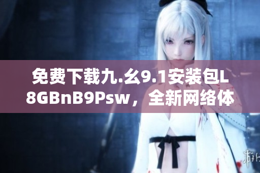 免费下载九.幺9.1安装包L8GBnB9Psw，全新网络体验
