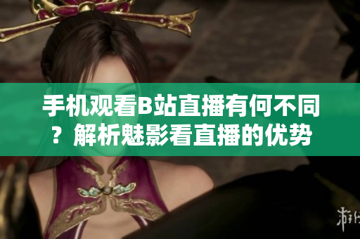 手机观看B站直播有何不同？解析魅影看直播的优势