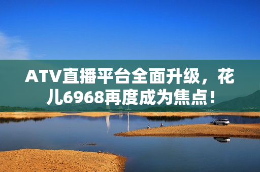 ATV直播平台全面升级，花儿6968再度成为焦点！