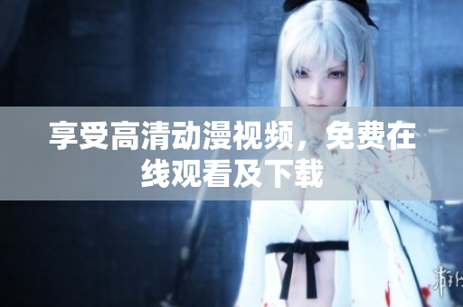 享受高清动漫视频，免费在线观看及下载