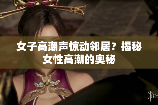女子高潮声惊动邻居？揭秘女性高潮的奥秘