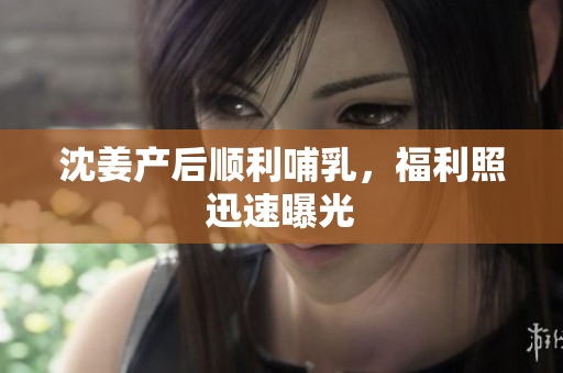 沈姜产后顺利哺乳，福利照迅速曝光