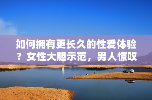 如何拥有更长久的性爱体验？女性大胆示范，男人惊叹不已！