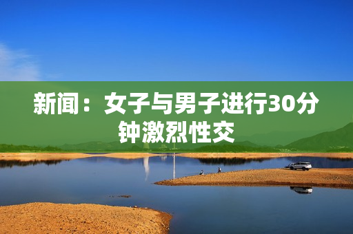 新闻：女子与男子进行30分钟激烈性交
