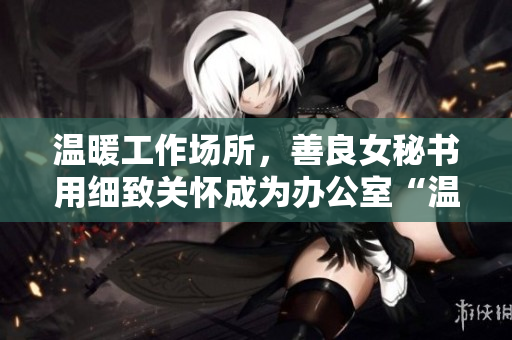温暖工作场所，善良女秘书用细致关怀成为办公室“温度计”