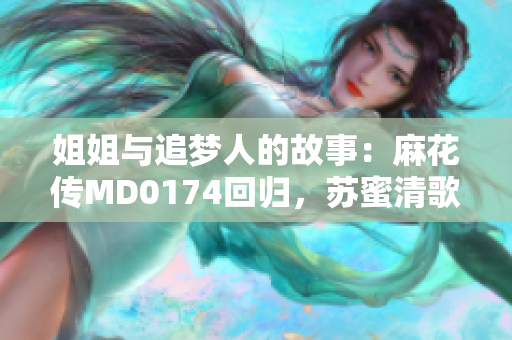姐姐与追梦人的故事：麻花传MD0174回归，苏蜜清歌撞击内心深处