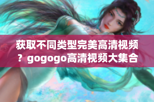 获取不同类型完美高清视频？gogogo高清视频大集合值得一看