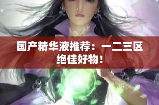 国产精华液推荐：一二三区绝佳好物！
