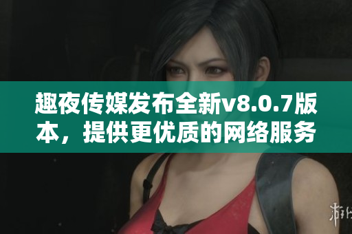 趣夜传媒发布全新v8.0.7版本，提供更优质的网络服务