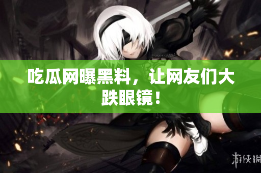 吃瓜网曝黑料，让网友们大跌眼镜！