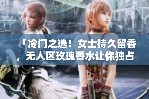 「冷门之选！女士持久留香，无人区玫瑰香水让你独占芳香。」