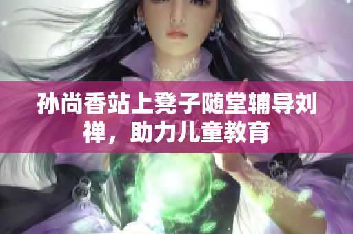 孙尚香站上凳子随堂辅导刘禅，助力儿童教育