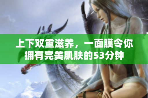 上下双重滋养，一面膜令你拥有完美肌肤的53分钟