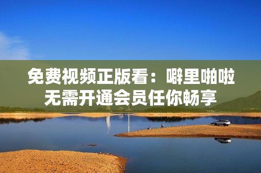 免费视频正版看：噼里啪啦无需开通会员任你畅享