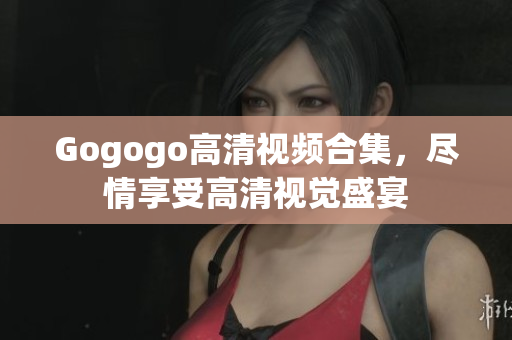 Gogogo高清视频合集，尽情享受高清视觉盛宴