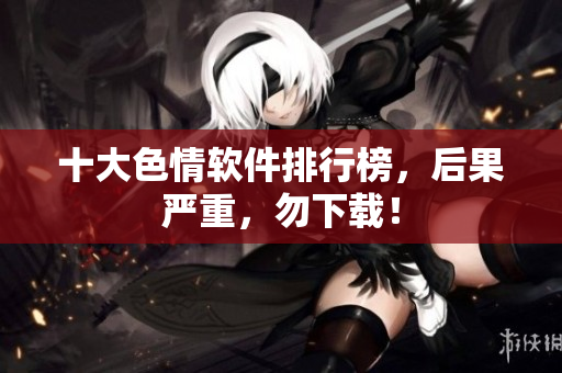 十大色情软件排行榜，后果严重，勿下载！