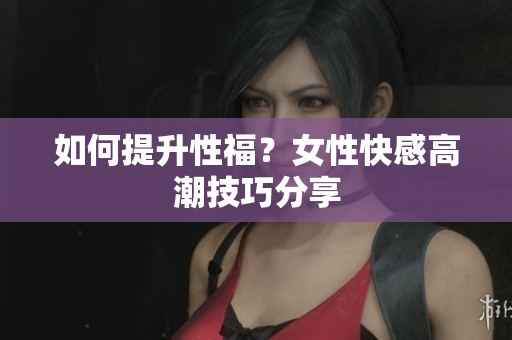 如何提升性福？女性快感高潮技巧分享