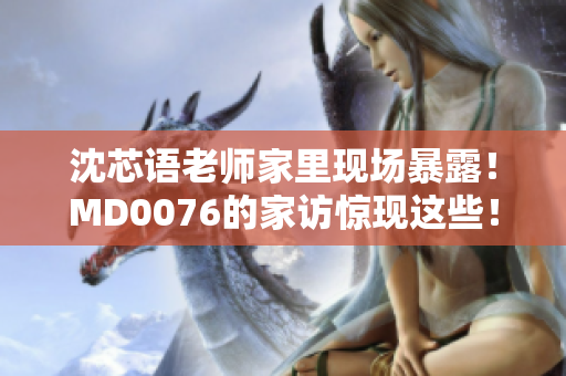 沈芯语老师家里现场暴露！MD0076的家访惊现这些！