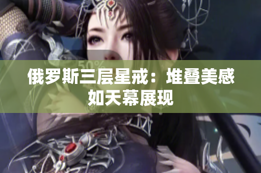 俄罗斯三层星戒：堆叠美感如天幕展现