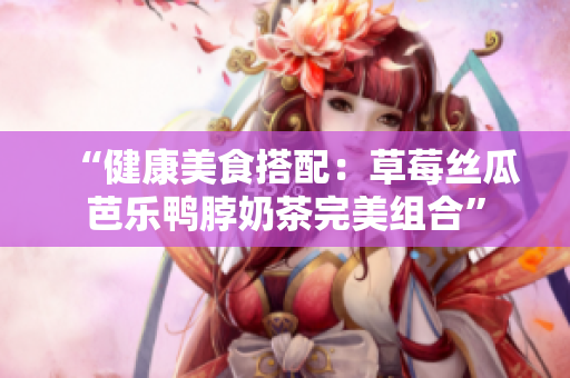 “健康美食搭配：草莓丝瓜芭乐鸭脖奶茶完美组合”