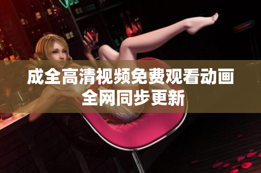 成全高清视频免费观看动画 全网同步更新