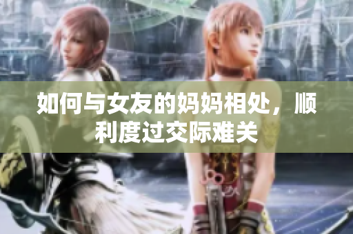 如何与女友的妈妈相处，顺利度过交际难关