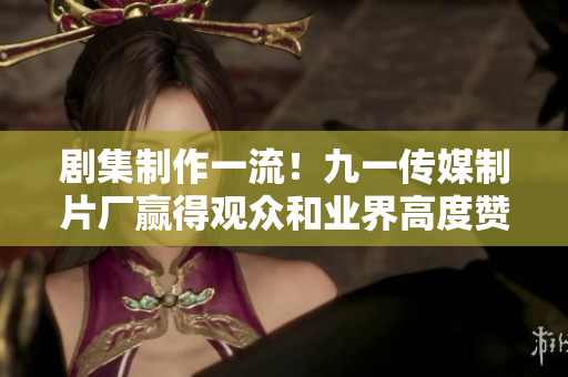剧集制作一流！九一传媒制片厂赢得观众和业界高度赞誉