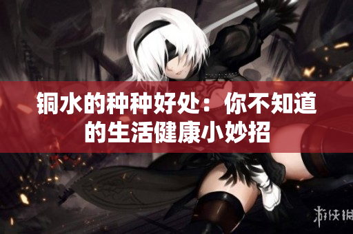 铜水的种种好处：你不知道的生活健康小妙招