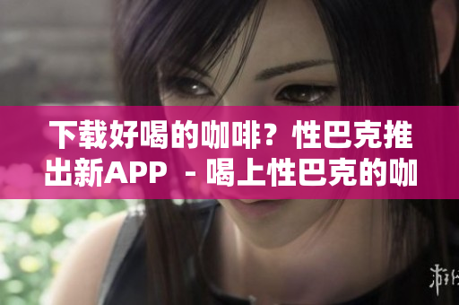 下载好喝的咖啡？性巴克推出新APP  - 喝上性巴克的咖啡？新APP狂送优惠！
