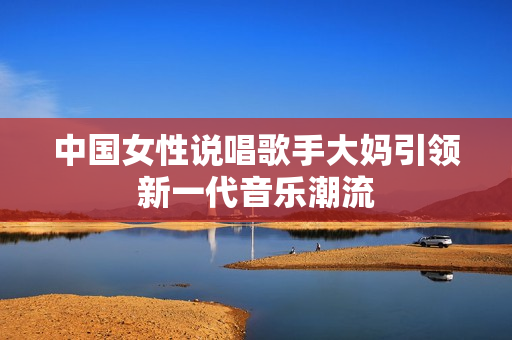 中国女性说唱歌手大妈引领新一代音乐潮流