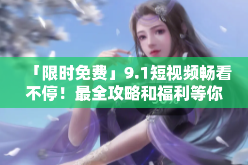 「限时免费」9.1短视频畅看不停！最全攻略和福利等你来！