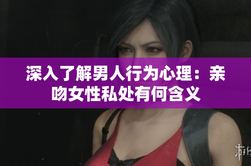 深入了解男人行为心理：亲吻女性私处有何含义
