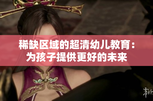 稀缺区域的超清幼儿教育：为孩子提供更好的未来