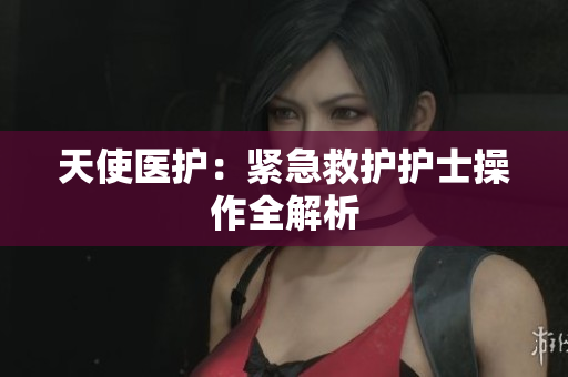 天使医护：紧急救护护士操作全解析