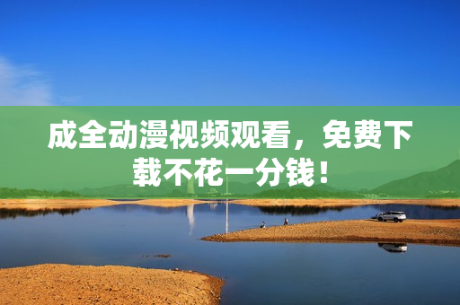 成全动漫视频观看，免费下载不花一分钱！