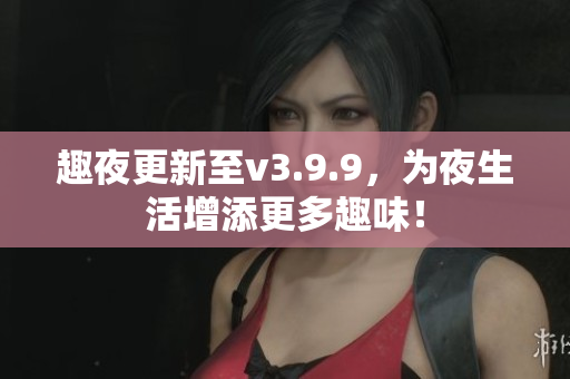 趣夜更新至v3.9.9，为夜生活增添更多趣味！