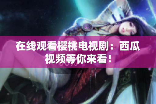 在线观看樱桃电视剧：西瓜视频等你来看！