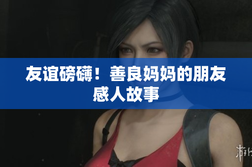 友谊磅礴！善良妈妈的朋友感人故事