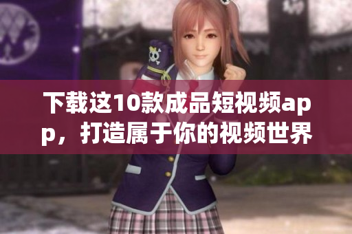 下载这10款成品短视频app，打造属于你的视频世界！