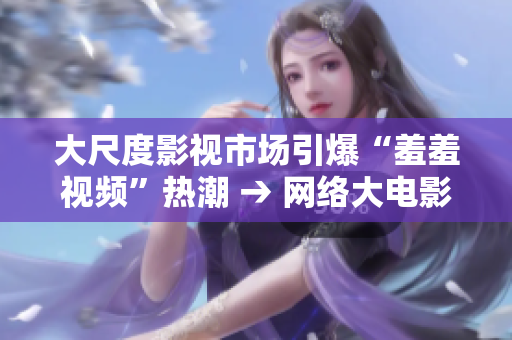 大尺度影视市场引爆“羞羞视频”热潮 → 网络大电影带动“羞羞视频”流行潮
